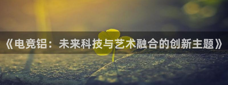威客电竞官网下载：《电竞铝：未来科技与艺术融合的创新主题》