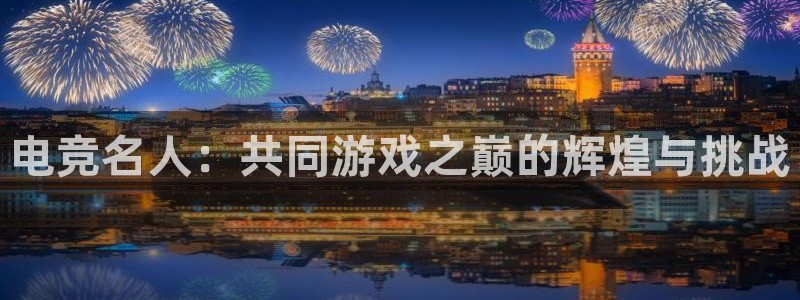 vkgame威客电竞：电竞名人：共同游戏之巅的辉煌与挑战